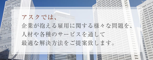 アスクでは企業が抱える雇用に関する様々な問題を、人材や各種のサービスを通して最適な解決方法をご提案致します。